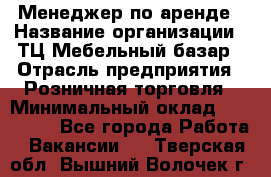 Менеджер по аренде › Название организации ­ ТЦ Мебельный базар › Отрасль предприятия ­ Розничная торговля › Минимальный оклад ­ 300 000 - Все города Работа » Вакансии   . Тверская обл.,Вышний Волочек г.